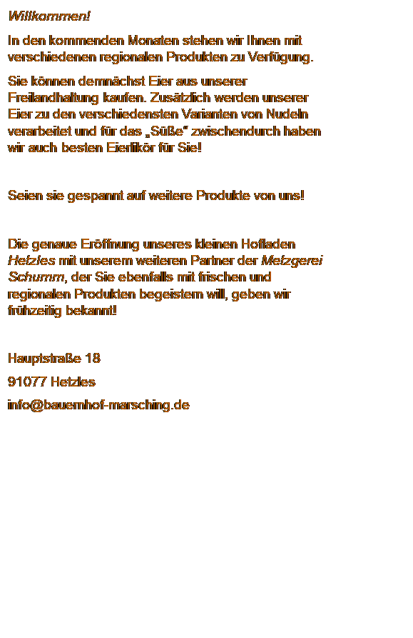 Textfeld: Willkommen!
In den kommenden Monaten stehen wir Ihnen mit verschiedenen regionalen Produkten zu Verf�gung.
Sie k�nnen demn�chst Eier aus unserer Freilandhaltung kaufen. Zus�tzlich werden unserer Eier zu den verschiedensten Varianten von Nudeln verarbeitet und f�r das �S��e� zwischendurch haben wir auch besten Eierlik�r f�r Sie!

Seien sie gespannt auf weitere Produkte von uns!

Die genaue Er�ffnung unseres kleinen Hofladen Hetzles mit unserem weiteren Partner der Metzgerei Schumm, der Sie ebenfalls mit frischen und regionalen Produkten begeistern will, geben wir fr�hzeitig bekannt!

Hauptstra�e 18
91077 Hetzles
info@bauernhof-marsching.de
